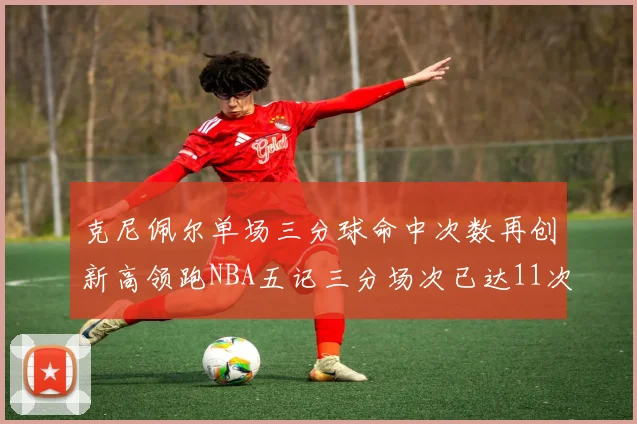 克尼佩尔单场三分球命中次数再创新高领跑NBA五记三分场次已达11次
