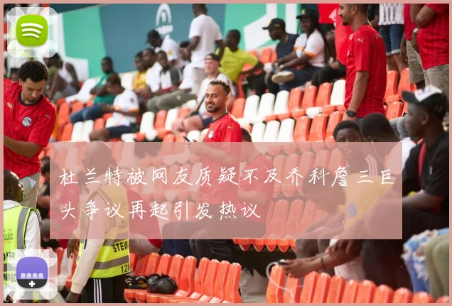 杜兰特被网友质疑不及乔科詹三巨头争议再起引发热议