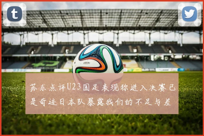 苏东点评U23国足表现称进入决赛已是奇迹日本队暴露我们的不足与差距