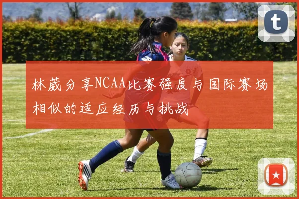 林葳分享NCAA比赛强度与国际赛场相似的适应经历与挑战