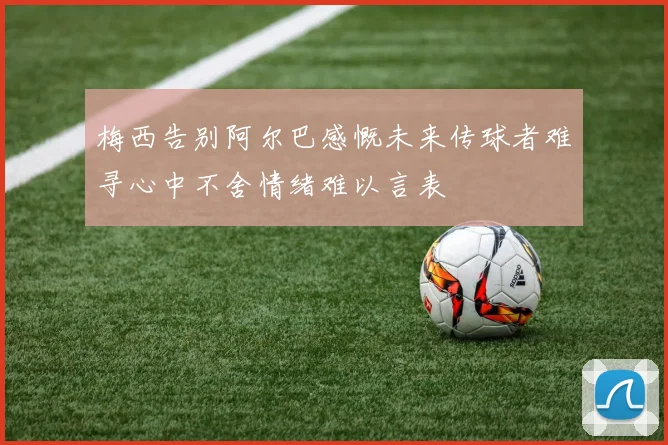 梅西告别阿尔巴感慨未来传球者难寻心中不舍情绪难以言表