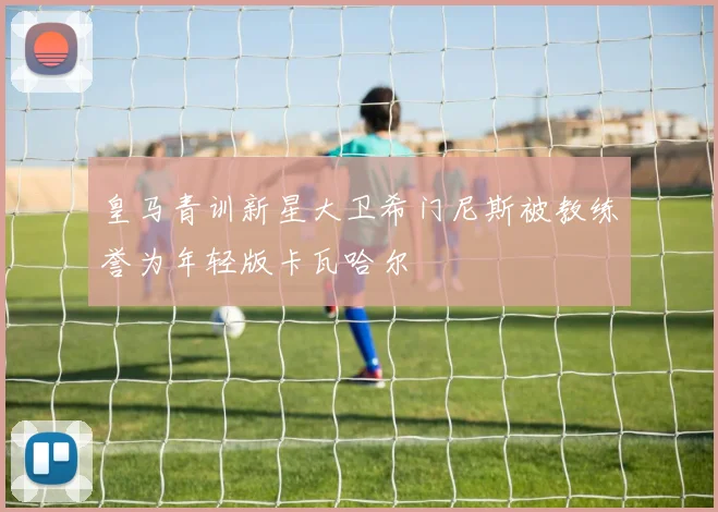 皇马青训新星大卫希门尼斯被教练誉为年轻版卡瓦哈尔