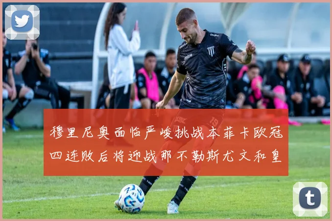 穆里尼奥面临严峻挑战本菲卡欧冠四连败后将迎战那不勒斯尤文和皇马