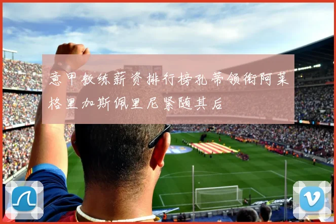 意甲教练薪资排行榜孔蒂领衔阿莱格里加斯佩里尼紧随其后