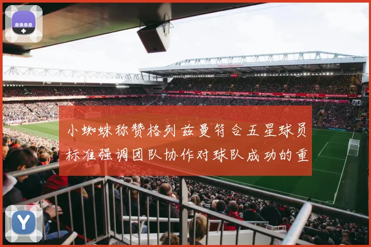 小蜘蛛称赞格列兹曼符合五星球员标准强调团队协作对球队成功的重要性