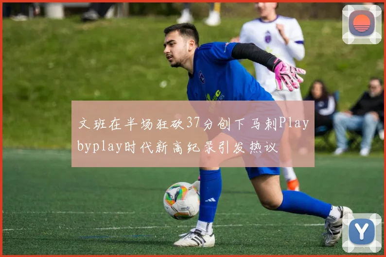 文班在半场狂砍37分创下马刺Playbyplay时代新高纪录引发热议