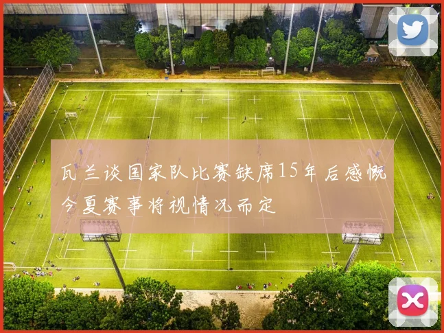 瓦兰谈国家队比赛缺席15年后感慨今夏赛事将视情况而定