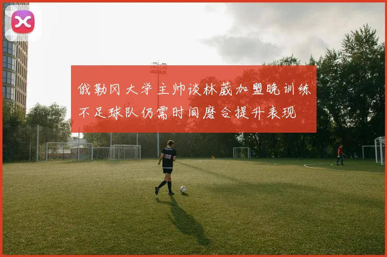 俄勒冈大学主帅谈林葳加盟晚训练不足球队仍需时间磨合提升表现