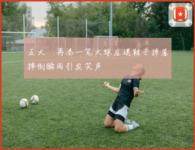 五大囧再添一笔大球后退鞋子掉落摔倒瞬间引发笑声