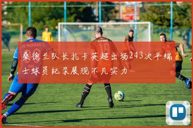桑德兰队长扎卡英超出场243次平瑞士球员纪录展现不凡实力