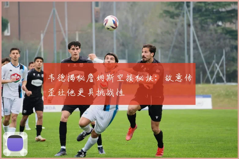 韦德揭秘詹姆斯空接秘诀：故意传歪让他更具挑战性