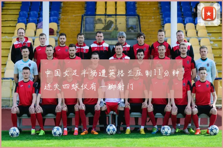中国女足半场遭英格兰压制11分钟连失四球仅有一脚射门
