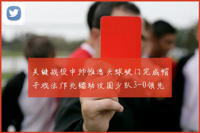 关键战役中帅惟浩头球破门完成帽子戏法邝兆镭助攻国少队3-0领先