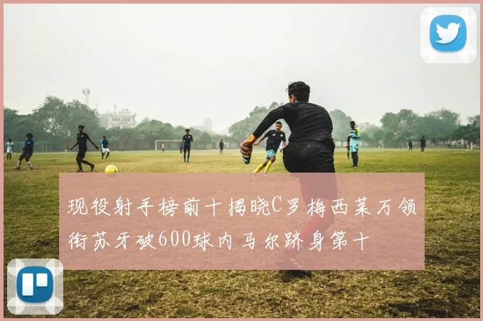现役射手榜前十揭晓C罗梅西莱万领衔苏牙破600球内马尔跻身第十