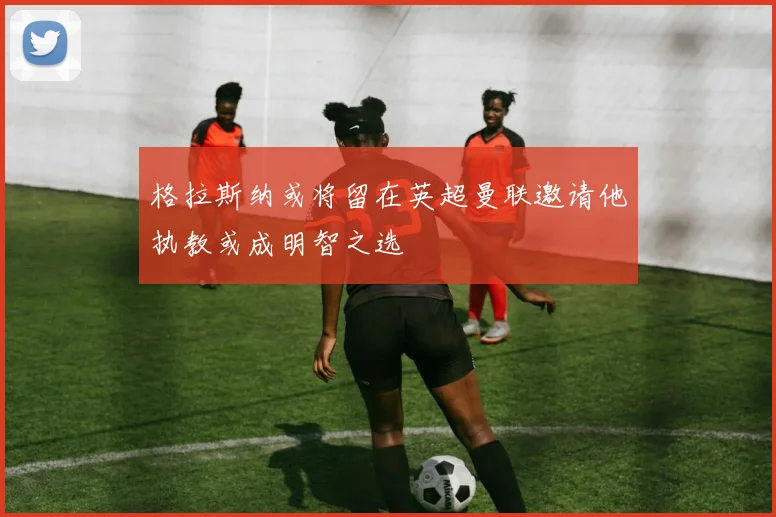 格拉斯纳或将留在英超曼联邀请他执教或成明智之选