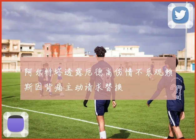 阿尔特塔透露厄德高伤情不乐观赖斯因背痛主动请求替换
