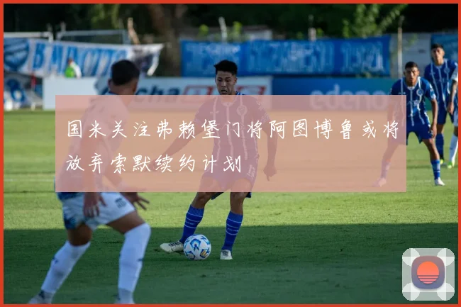 国米关注弗赖堡门将阿图博鲁或将放弃索默续约计划