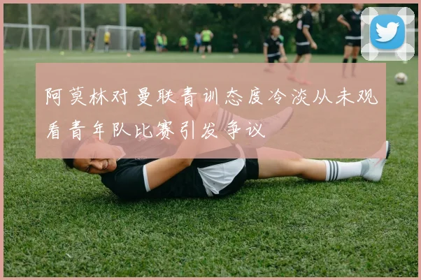 阿莫林对曼联青训态度冷淡从未观看青年队比赛引发争议