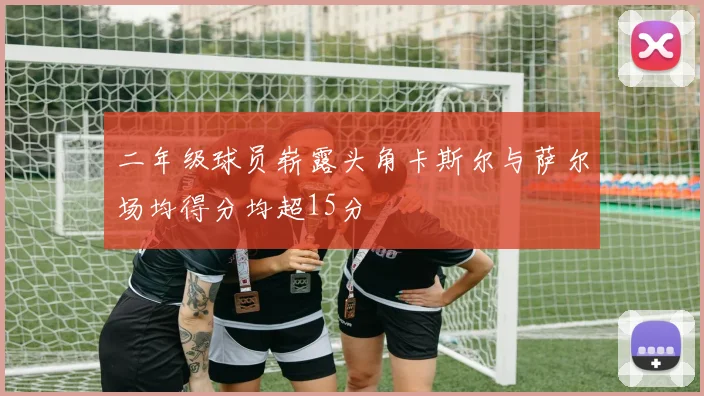 二年级球员崭露头角卡斯尔与萨尔场均得分均超15分