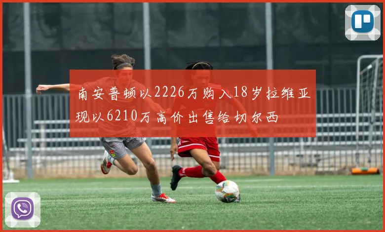 南安普顿以2226万购入18岁拉维亚现以6210万高价出售给切尔西