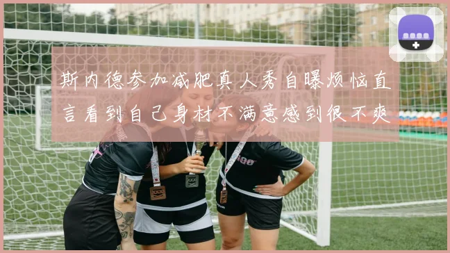 斯内德参加减肥真人秀自曝烦恼直言看到自己身材不满意感到很不爽