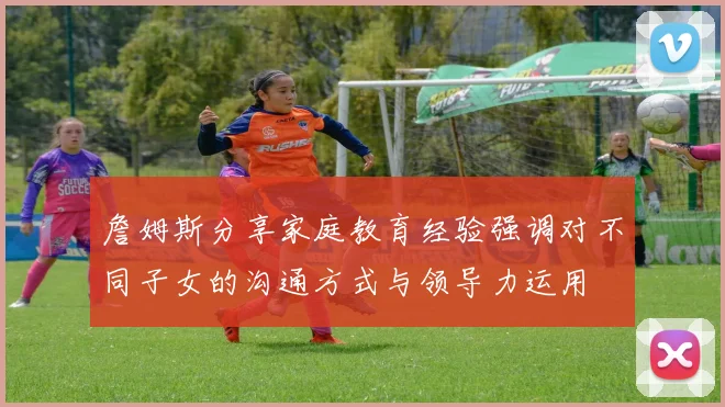 詹姆斯分享家庭教育经验强调对不同子女的沟通方式与领导力运用