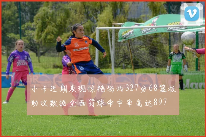 小卡近期表现惊艳场均327分68篮板助攻数据全面罚球命中率高达897