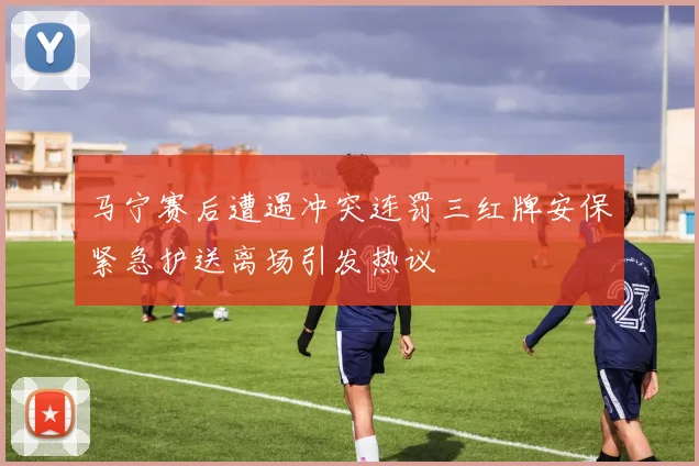 马宁赛后遭遇冲突连罚三红牌安保紧急护送离场引发热议