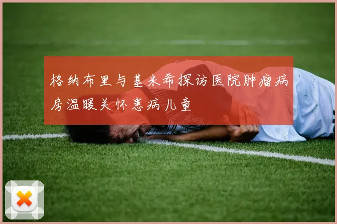 格纳布里与基米希探访医院肿瘤病房温暖关怀患病儿童