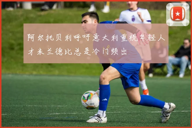 阿尔托贝利呼吁意大利重视年轻人才米兰德比总是冷门频出