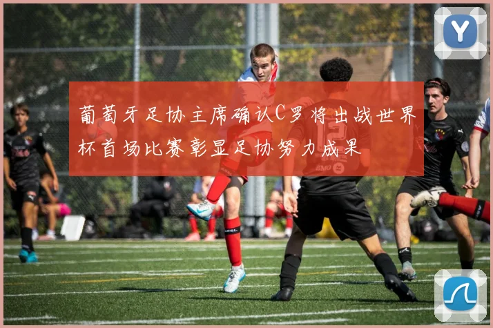 葡萄牙足协主席确认C罗将出战世界杯首场比赛彰显足协努力成果