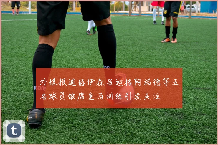 外媒报道赫伊森吕迪格阿诺德等五名球员缺席皇马训练引发关注