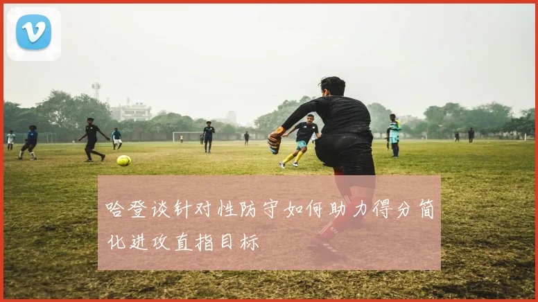 哈登谈针对性防守如何助力得分简化进攻直指目标
