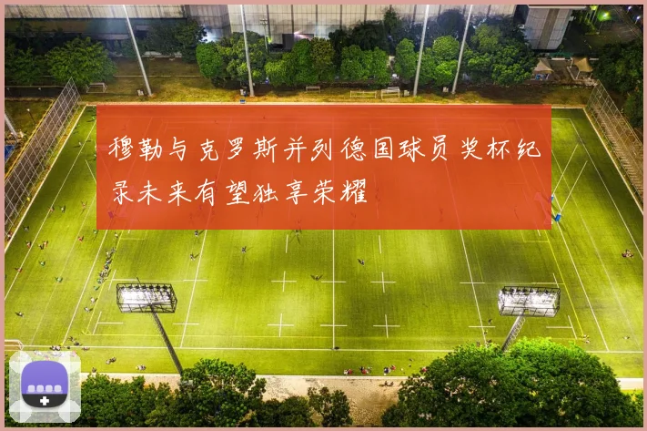 穆勒与克罗斯并列德国球员奖杯纪录未来有望独享荣耀