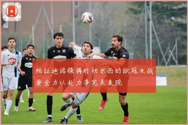 帕拉迪诺强调对切尔西的欧冠决战要全力以赴力争完美表现