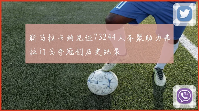 新马拉卡纳见证73244人齐聚助力弗拉门戈夺冠创历史纪录