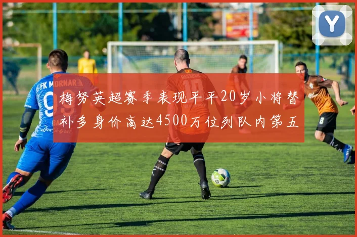 梅努英超赛季表现平平20岁小将替补多身价高达4500万位列队内第五