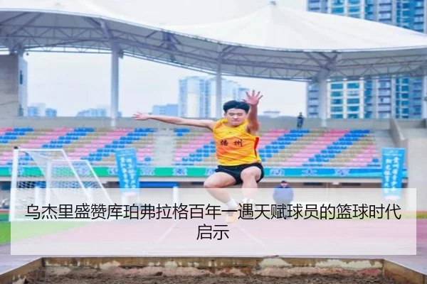 乌杰里盛赞库珀弗拉格百年一遇天赋球员的篮球时代启示 - SabaSports
